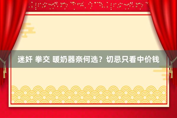 迷奸 拳交 暖奶器奈何选?切忌只看中价钱
