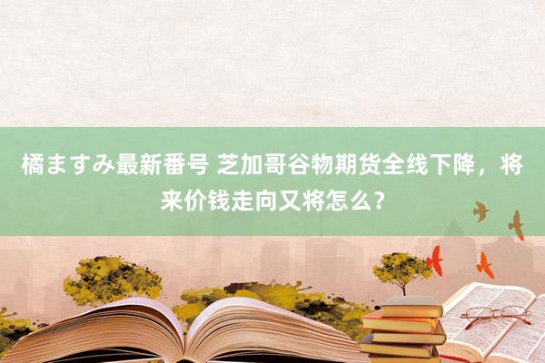 橘ますみ最新番号 芝加哥谷物期货全线下降,将来价钱走向又将怎么?