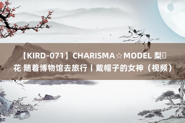 【KIRD-071】CHARISMA☆MODEL 梨々花 随着博物馆去旅行丨戴帽子的女神(视频)