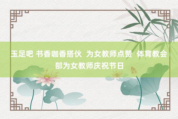 玉足吧 书香咖香搭伙 为女教师点赞 体育教会部为女教师庆祝节日