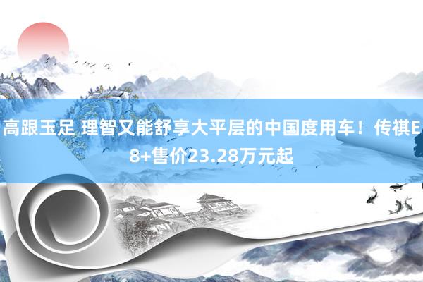 高跟玉足 理智又能舒享大平层的中国度用车!传祺E8+售价23.28万元起