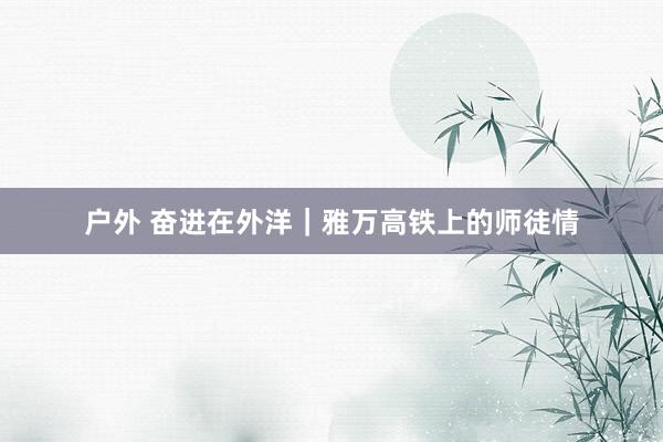 户外 奋进在外洋|雅万高铁上的师徒情