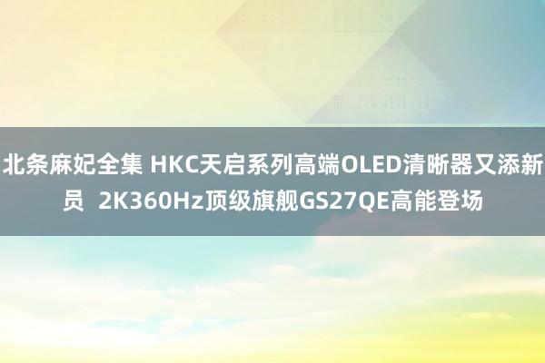 北条麻妃全集 HKC天启系列高端OLED清晰器又添新员 2K360Hz顶级旗舰GS27QE高能登场