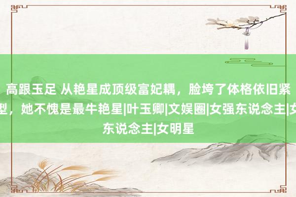 高跟玉足 从艳星成顶级富妃耦,脸垮了体格依旧紧致有型,她不愧是最牛艳星|叶玉卿|文娱圈|女强东说念主|女明星