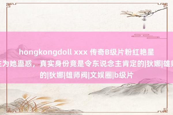 hongkongdoll xxx 传奇B级片粉红艳星,上千男东说念主为她蛊惑,真实身份竟是令东说念主肯定的|狄娜|雄师阀|文娱圈|b级片