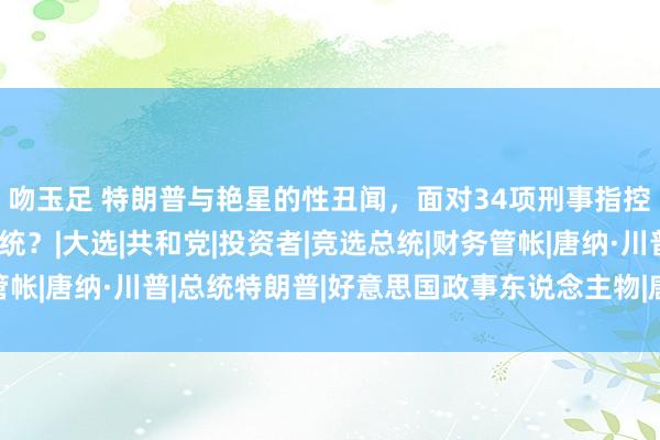 吻玉足 特朗普与艳星的性丑闻,面对34项刑事指控,或将在狱中赴任总统?|大选|共和党|投资者|竞选总统|财务管帐|唐纳·川普|总统特朗普|好意思国政事东说念主物|唐纳德·特朗普