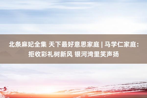 北条麻妃全集 天下最好意思家庭 | 马学仁家庭:拒收彩礼树新风 银河湾里笑声扬