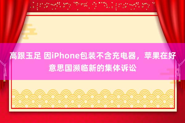 高跟玉足 因iPhone包装不含充电器,苹果在好意思国濒临新的集体诉讼