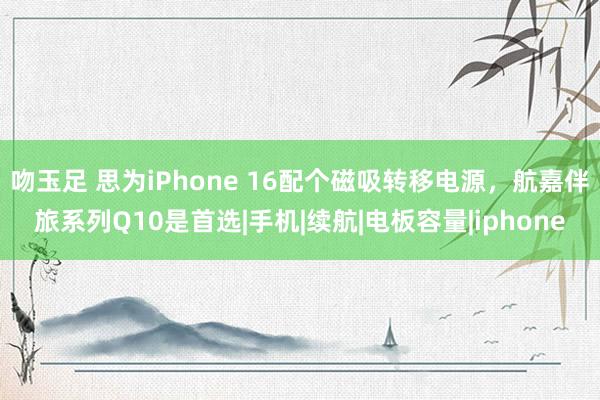 吻玉足 思为iPhone 16配个磁吸转移电源,航嘉伴旅系列Q10是首选|手机|续航|电板容量|iphone