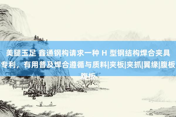美腿玉足 鑫通钢构请求一种 H 型钢结构焊合夹具专利,有用普及焊合遵循与质料|夹板|夹抓|翼缘|腹板