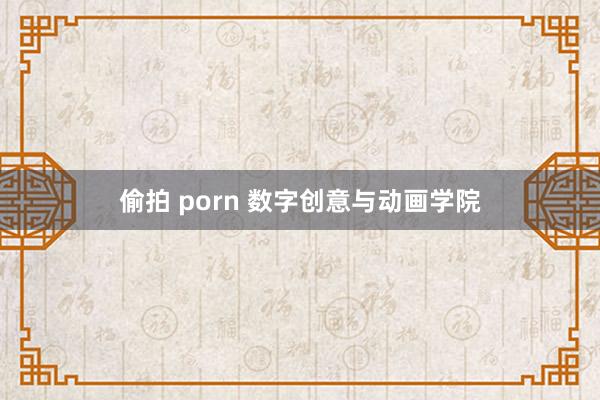 偷拍 porn 数字创意与动画学院