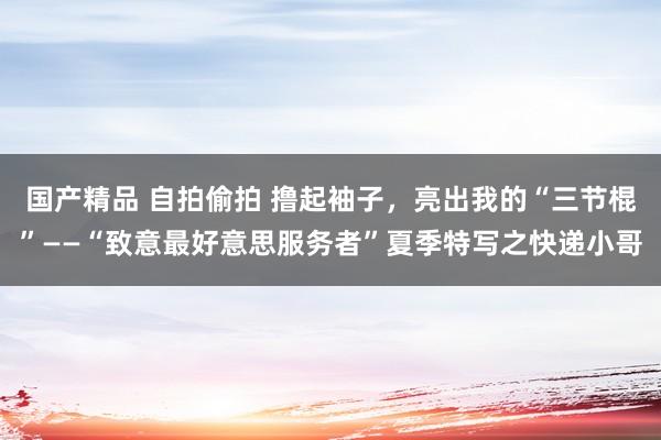 国产精品 自拍偷拍 撸起袖子,亮出我的“三节棍”——“致意最好意思服务者”夏季特写之快递小哥