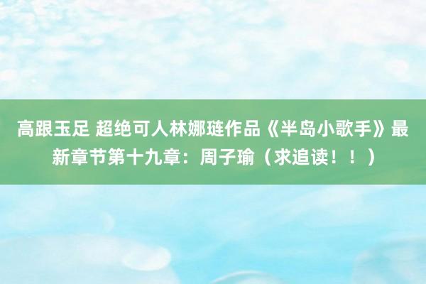 高跟玉足 超绝可人林娜琏作品《半岛小歌手》最新章节第十九章：周子瑜（求追读！！）