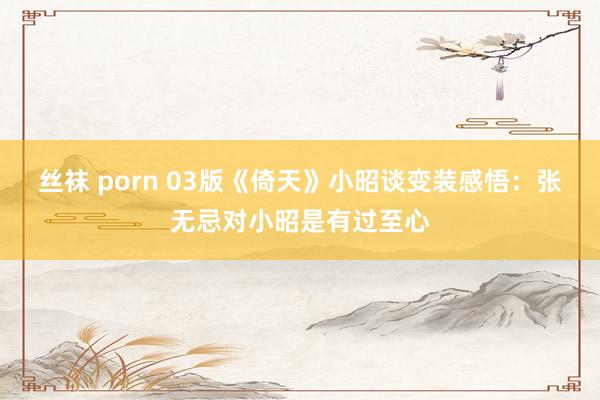 丝袜 porn 03版《倚天》小昭谈变装感悟：张无忌对小昭是有过至心