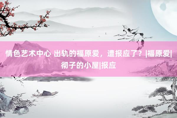 情色艺术中心 出轨的福原爱,遭报应了?|福原爱|彻子的小屋|报应