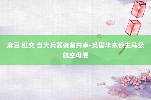 麻豆 肛交 当天兵器装备共享-英国半东谈主马级航空母舰