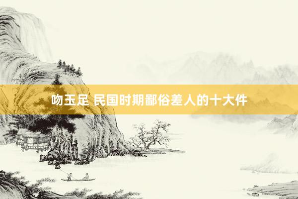 吻玉足 民国时期鄙俗差人的十大件