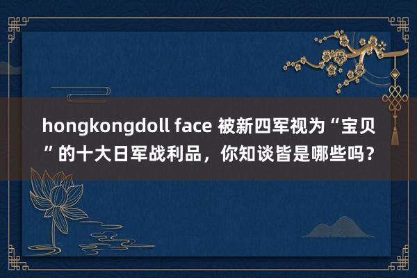 hongkongdoll face 被新四军视为“宝贝”的十大日军战利品,你知谈皆是哪些吗?