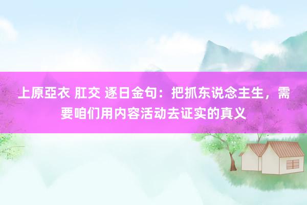 上原亞衣 肛交 逐日金句:把抓东说念主生,需要咱们用内容活动去证实的真义