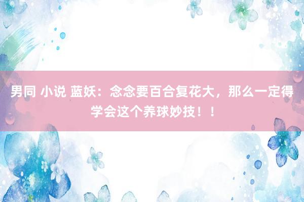 男同 小说 蓝妖:念念要百合复花大,那么一定得学会这个养球妙技!!