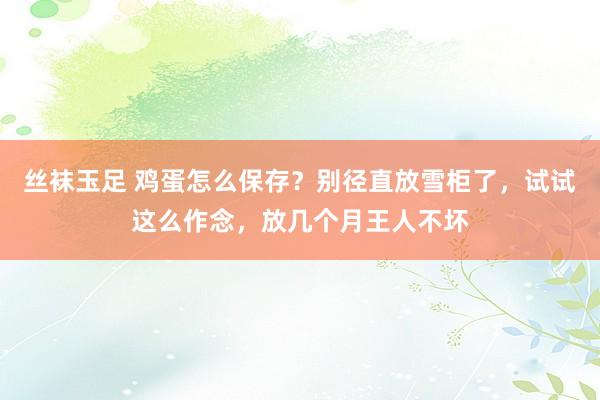 丝袜玉足 鸡蛋怎么保存？别径直放雪柜了，试试这么作念，放几个月王人不坏
