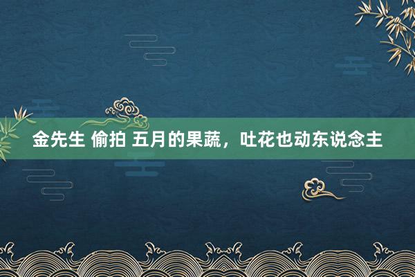 金先生 偷拍 五月的果蔬,吐花也动东说念主