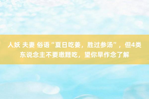 人妖 夫妻 俗语“夏日吃姜，胜过参汤”，但4类东说念主不要璷黫吃，望你早作念了解