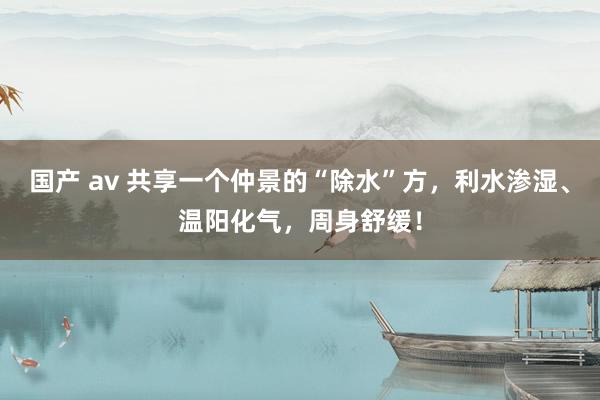 国产 av 共享一个仲景的“除水”方,利水渗湿、温阳化气,周身舒缓!