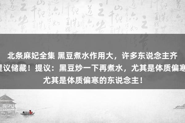 北条麻妃全集 黑豆煮水作用大，许多东说念主齐不知说念，提议储藏！提议：黑豆炒一下再煮水，尤其是体质偏寒的东说念主！