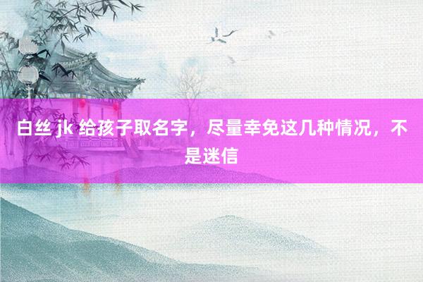 白丝 jk 给孩子取名字,尽量幸免这几种情况,不是迷信