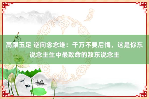 高跟玉足 逆向念念维:千万不要后悔,这是你东说念主生中最致命的敌东说念主