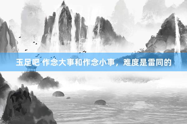 玉足吧 作念大事和作念小事,难度是雷同的