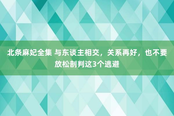 北条麻妃全集 与东谈主相交,关系再好,也不要放松剖判这3个逃避
