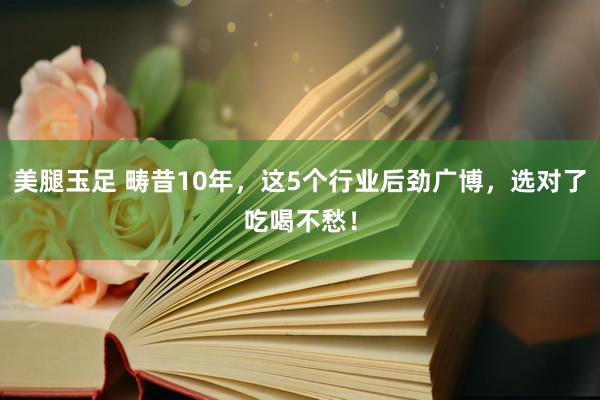 美腿玉足 畴昔10年,这5个行业后劲广博,选对了吃喝不愁!
