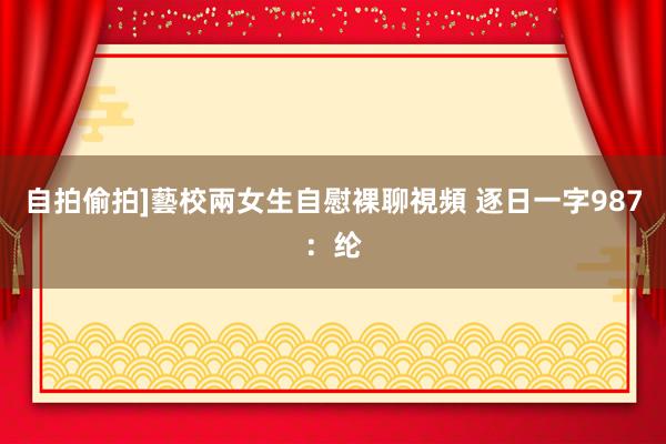 自拍偷拍]藝校兩女生自慰裸聊視頻 逐日一字987：纶