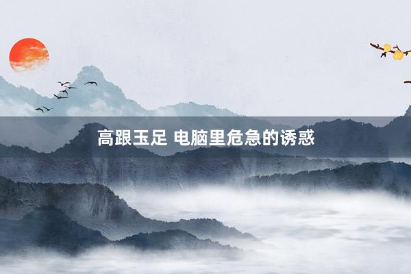 高跟玉足 电脑里危急的诱惑