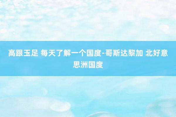 高跟玉足 每天了解一个国度-哥斯达黎加 北好意思洲国度