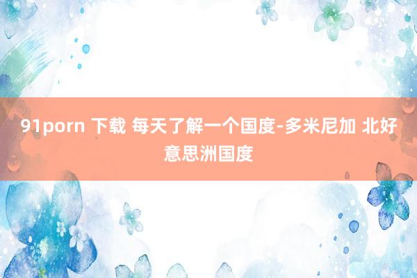 91porn 下载 每天了解一个国度-多米尼加 北好意思洲国度