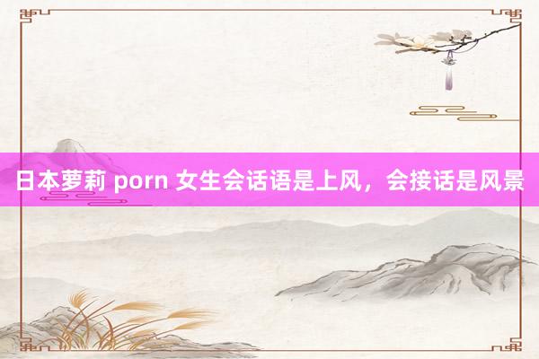 日本萝莉 porn 女生会话语是上风，会接话是风景