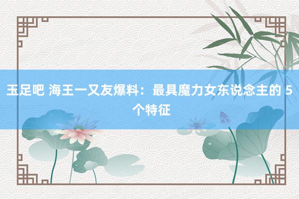 玉足吧 海王一又友爆料:最具魔力女东说念主的 5 个特征