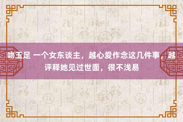 吻玉足 一个女东谈主,越心爱作念这几件事,越评释她见过世面,很不浅易