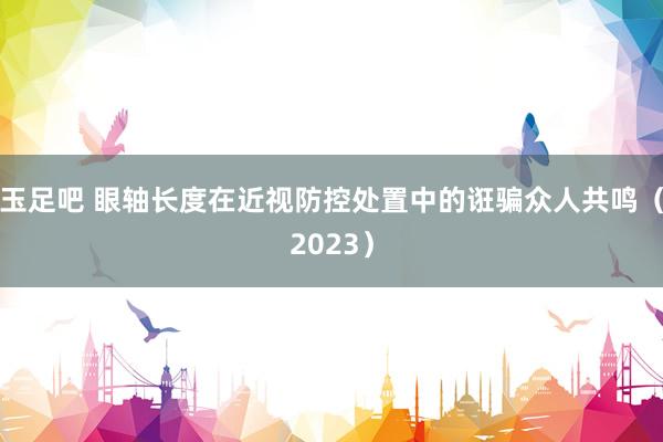 玉足吧 眼轴长度在近视防控处置中的诳骗众人共鸣(2023)