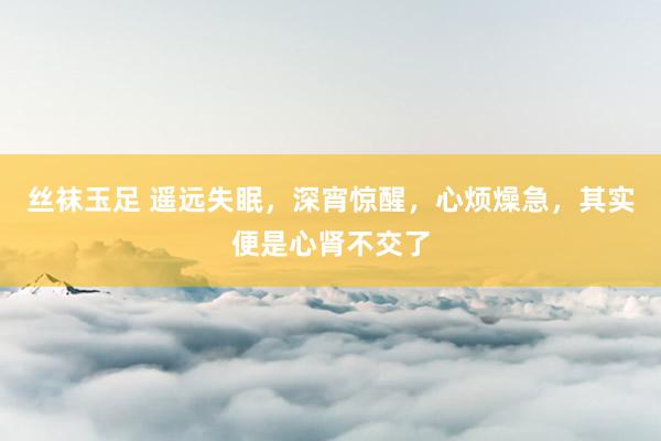 丝袜玉足 遥远失眠,深宵惊醒,心烦燥急,其实便是心肾不交了