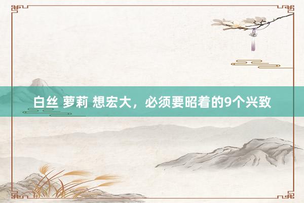 白丝 萝莉 想宏大,必须要昭着的9个兴致