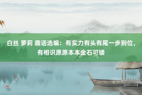 白丝 萝莉 趣话选编:有实力有头有尾一步到位,有相识原原本本金石可镂