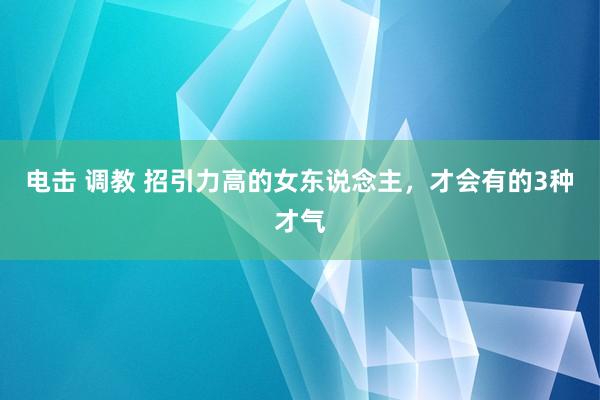 电击 调教 招引力高的女东说念主,才会有的3种才气
