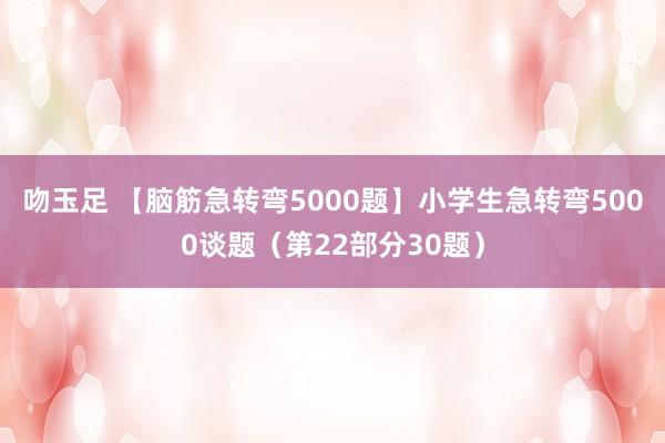 吻玉足 【脑筋急转弯5000题】小学生急转弯5000谈题(第22部分30题)