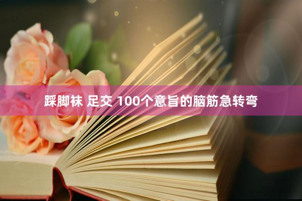 踩脚袜 足交 100个意旨的脑筋急转弯