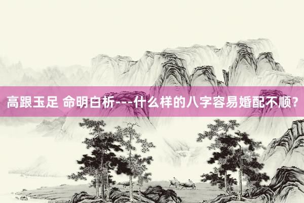 高跟玉足 命明白析---什么样的八字容易婚配不顺?