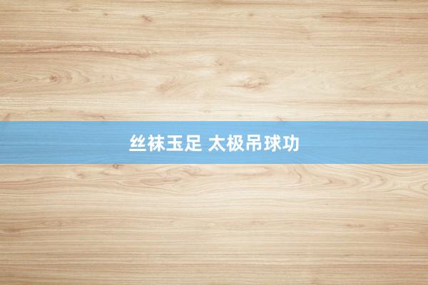 丝袜玉足 太极吊球功